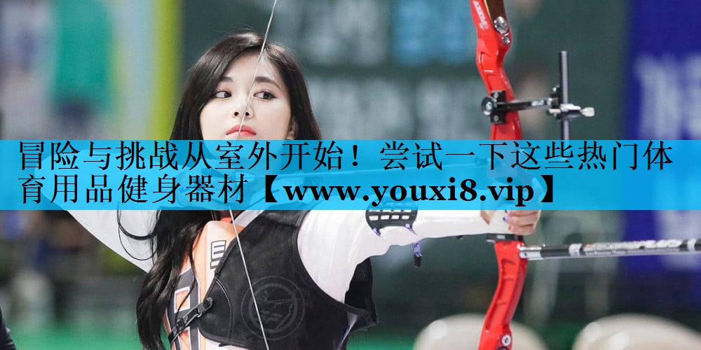 冒险与挑战从室外开始!尝试一下这些热门体育用品健身器材 冒险与挑战从室外开始!尝试一下这些热门体育用品健身器材