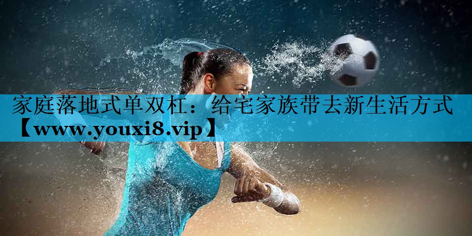 家庭落地式单双杠：给宅家族带去新生活方式